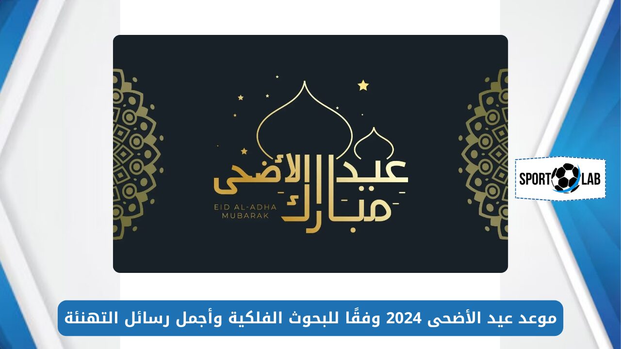 كام يوم إجازة؟.. موعد عيد الأضحى 2024 وفقًا للبحوث الفلكية وأجمل رسائل التهنئة