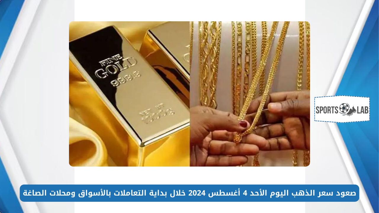 صعود سعر الذهب اليوم الأحد 4 أغسطس 2024 خلال بداية التعاملات بالأسواق ومحلات الصاغة